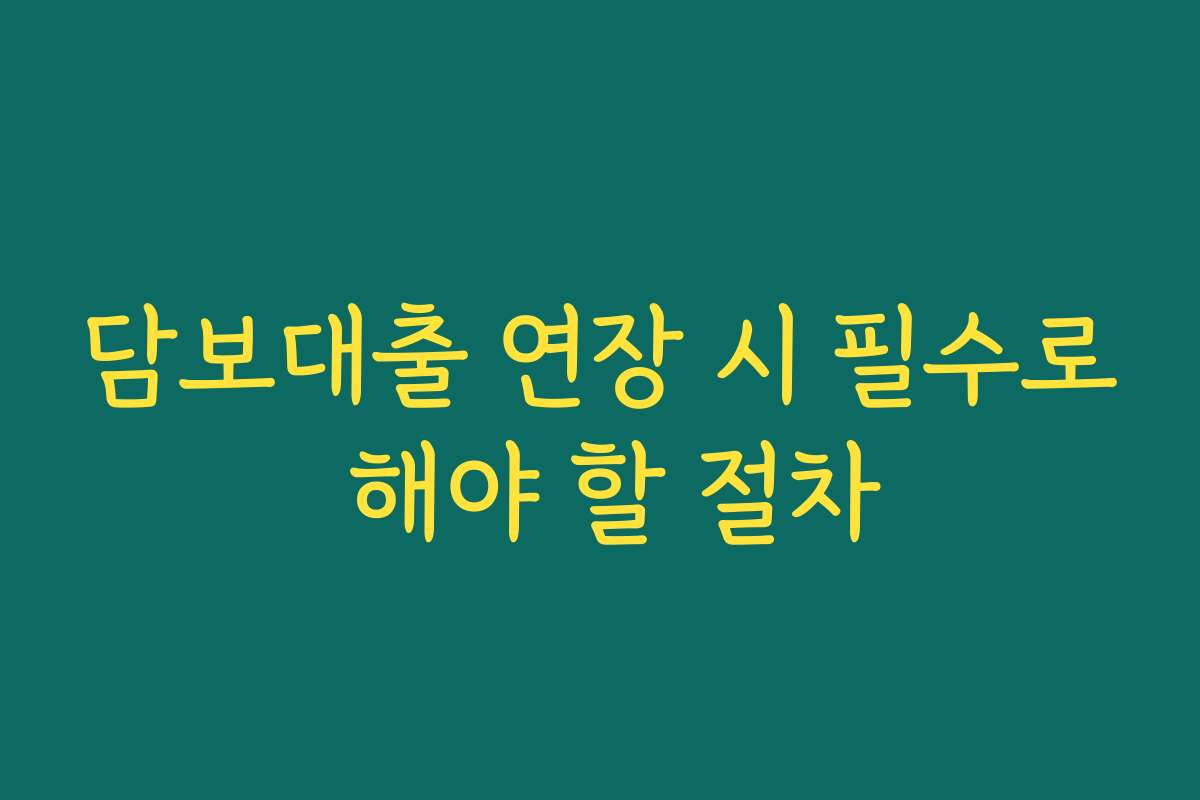 담보대출 연장 시 필수로 해야 할 절차
