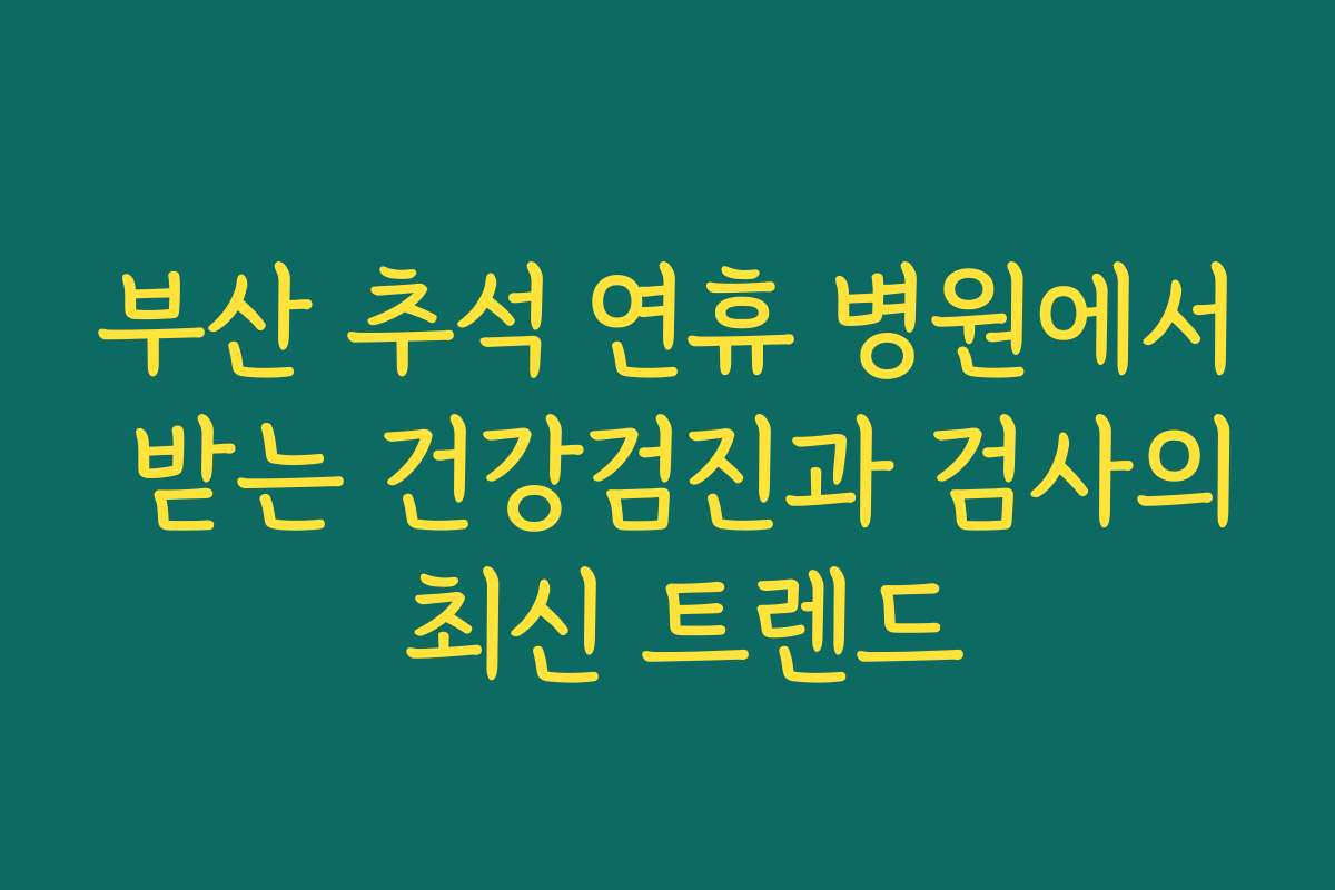부산 추석 연휴 병원에서 받는 건강검진과 검사의 최신 트렌드